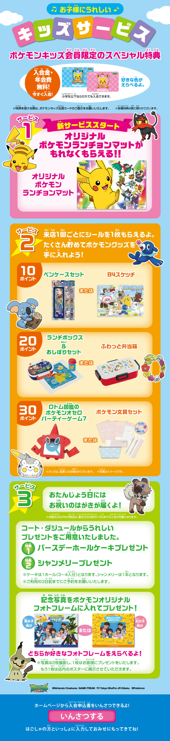 お子様にうれしい!キッズサービス ポケモンキッズ会員限定のスペシャル特典 サービス1 新サービススタート オリジナルポケモンランチョンマットがもれなくもらえる!! サービス2 来店1回ごとにシールを1枚もらえるよ。たくさん貯めてポケモングッズを手に入れよう!
サービス3 おたんじょう日にはお祝いのはがきが届くよ! ホームページから入会申込書をいんさつできるよ!ほごしゃの方といっしょに入力しておみせにもってきてね!